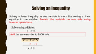 Solving an Inequality
Solving a linear inequality in one variable is much like solving a linear
equation in one variable. Isolate the variable on one side using
inverse operations.
Add the same number to EACH side.
x – 3 < 5
Solve using addition:
53 x
+3 +3
x < 8
 