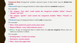 Categorical Data: Categorical variables represent types of data which may be divided into
groups.
❖Nominal:A type of categorical data in which objects fall into unordered categories.
For example:
• The category “hair color” could contain the categorical variables “black,” “brown,”
“blonde,” and “red.”
• The category “gender” could contain the categorical variables “Male”, “Female”, or
“Other.”
❖Ordinal:A type of categorical data in which order is important.
For example:
• Class – fresh, sophomore, junior, senior, super senior
• Degree of illness – none, mild, moderate, severe, …
➢ Binary: A type of categorical data in which there are only two categories. Binary data can
either be nominal or ordinal.
For example:
• Smoking status – smoker, non-smoker
• Attendance – present, absent
• Class – lower class, upper class
 