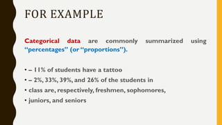FOR EXAMPLE
Categorical data are commonly summarized using
“percentages” (or “proportions”).
• – 11% of students have a tattoo
• – 2%, 33%, 39%, and 26% of the students in
• class are, respectively, freshmen, sophomores,
• juniors, and seniors
 