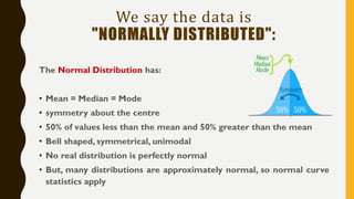 We say the data is
"NORMALLY DISTRIBUTED":
The Normal Distribution has:
• Mean = Median = Mode
• symmetry about the centre
• 50% of values less than the mean and 50% greater than the mean
• Bell shaped, symmetrical, unimodal
• No real distribution is perfectly normal
• But, many distributions are approximately normal, so normal curve
statistics apply
 