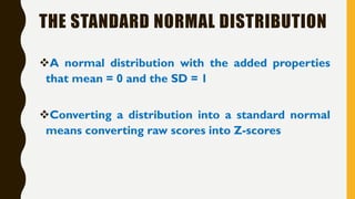 THE STANDARD NORMAL DISTRIBUTION
❖A normal distribution with the added properties
that mean = 0 and the SD = 1
❖Converting a distribution into a standard normal
means converting raw scores into Z-scores
 