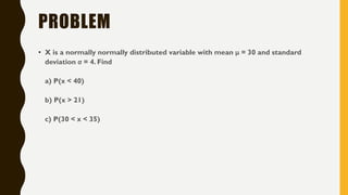 PROBLEM
• X is a normally normally distributed variable with mean μ = 30 and standard
deviation σ = 4. Find
a) P(x < 40)
b) P(x > 21)
c) P(30 < x < 35)
 