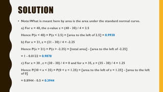 SOLUTION
• Note:What is meant here by area is the area under the standard normal curve.
a) For x = 40, the z-value z = (40 - 30) / 4 = 2.5
Hence P(x < 40) = P(z < 2.5) = [area to the left of 2.5] = 0.9938
b) For x = 21, z = (21 - 30) / 4 = -2.25
Hence P(x > 21) = P(z > -2.25) = [total area] - [area to the left of -2.25]
= 1 - 0.0122 = 0.9878
c) For x = 30 , z = (30 - 30) / 4 = 0 and for x = 35, z = (35 - 30) / 4 = 1.25
Hence P(30 < x < 35) = P(0 < z < 1.25) = [area to the left of z = 1.25] - [area to the left
of 0]
= 0.8944 - 0.5 = 0.3944
 
