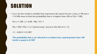 SOLUTION
• Let x be the random variable that represents the speed of cars. x has μ = 90 and σ
= 10.We have to find the probability that x is higher than 100 or P(x > 100)
For x = 100 , z = (100 - 90) / 10 = 1
P(x > 90) = P(z >, 1) = [total area] - [area to the left of z = 1]
= 1 - 0.8413 = 0.1587
The probability that a car selected at a random has a speed greater than 100
km/hr is equal to 0.1587
 
