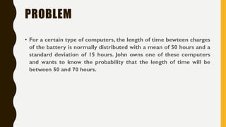 PROBLEM
• For a certain type of computers, the length of time bewteen charges
of the battery is normally distributed with a mean of 50 hours and a
standard deviation of 15 hours. John owns one of these computers
and wants to know the probability that the length of time will be
between 50 and 70 hours.
 