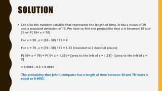 SOLUTION
• Let x be the random variable that represents the length of time. It has a mean of 50
and a standard deviation of 15.We have to find the probability that x is between 50 and
70 or P( 50< x < 70)
For x = 50 , z = (50 - 50) / 15 = 0
For x = 70 , z = (70 - 50) / 15 = 1.33 (rounded to 2 decimal places)
P( 50< x < 70) = P( 0< z < 1.33) = [area to the left of z = 1.33] - [area to the left of z =
0]
= 0.9082 - 0.5 = 0.4082
The probability that John's computer has a length of time between 50 and 70 hours is
equal to 0.4082.
 