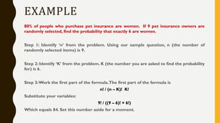 EXAMPLE
80% of people who purchase pet insurance are women. If 9 pet insurance owners are
randomly selected, find the probability that exactly 6 are women.
Step 1: Identify ‘n’ from the problem. Using our sample question, n (the number of
randomly selected items) is 9.
Step 2: Identify ‘K’ from the problem. K (the number you are asked to find the probability
for) is 6.
Step 3:Work the first part of the formula.The first part of the formula is
n! / (n – K)! K!
Substitute your variables:
9! / ((9 – 6)! × 6!)
Which equals 84. Set this number aside for a moment.
 