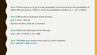 Step 4: Find p and q or (1-p). p is the probability of success and q is the probability of
failure.We are given p = 80%, or .8. So the probability of failure is 1 – .8 = .2 (20%).
Step 5:Work the second part of the formula.
p^K = .8^6 = .262144
Set this number aside for a moment.
Step 6:Work the third part of the formula.
q^(n – K) = .2^(9-6) = .23 = .008
Step 7: Multiply your answer from step 3, 5, and 6 together.
84 × .262144 × .008 = 0.176.
 
