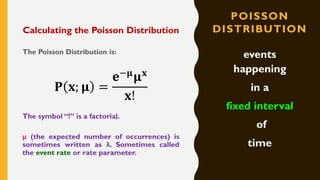 POISSON
DISTRIBUTIONCalculating the Poisson Distribution
The Poisson Distribution is:
𝐏 𝐱; 𝛍 =
𝐞−𝛍
𝛍 𝐱
𝐱!
The symbol “!” is a factorial.
μ (the expected number of occurrences) is
sometimes written as λ. Sometimes called
the event rate or rate parameter.
events
happening
in a
fixed interval
of
time
 