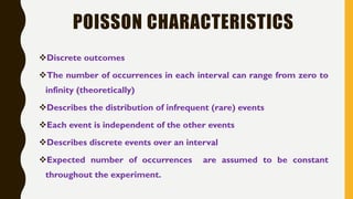 POISSON CHARACTERISTICS
❖Discrete outcomes
❖The number of occurrences in each interval can range from zero to
infinity (theoretically)
❖Describes the distribution of infrequent (rare) events
❖Each event is independent of the other events
❖Describes discrete events over an interval
❖Expected number of occurrences are assumed to be constant
throughout the experiment.
 