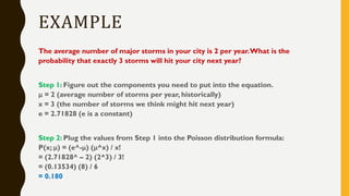 EXAMPLE
The average number of major storms in your city is 2 per year.What is the
probability that exactly 3 storms will hit your city next year?
Step 1: Figure out the components you need to put into the equation.
μ = 2 (average number of storms per year, historically)
x = 3 (the number of storms we think might hit next year)
e = 2.71828 (e is a constant)
Step 2: Plug the values from Step 1 into the Poisson distribution formula:
P(x; μ) = (e^-μ) (μ^x) / x!
= (2.71828^ – 2) (2^3) / 3!
= (0.13534) (8) / 6
= 0.180
 