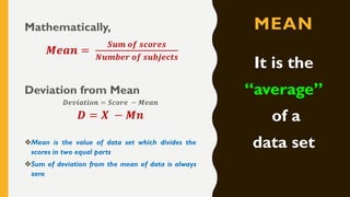 MEANMathematically,
𝑴𝒆𝒂𝒏 =
𝑺𝒖𝒎 𝒐𝒇 𝒔𝒄𝒐𝒓𝒆𝒔
𝑵𝒖𝒎𝒃𝒆𝒓 𝒐𝒇 𝒔𝒖𝒃𝒋𝒆𝒄𝒕𝒔
Deviation from Mean
𝑫𝒆𝒗𝒊𝒂𝒕𝒊𝒐𝒏 = 𝑺𝒄𝒐𝒓𝒆 − 𝑴𝒆𝒂𝒏
𝑫 = 𝑿 − 𝑴𝒏
❖Mean is the value of data set which divides the
scores in two equal parts
❖Sum of deviation from the mean of data is always
zero
It is the
“average”
of a
data set
 
