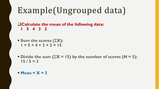 Example(Ungrouped data)
Calculate the mean of the following data:
1 5 4 3 2
▪ Sum the scores (X):
1 + 5 + 4 + 3 + 2 = 15
▪ Divide the sum (X = 15) by the number of scores (N = 5):
15 / 5 = 3
▪ Mean = X = 3
 