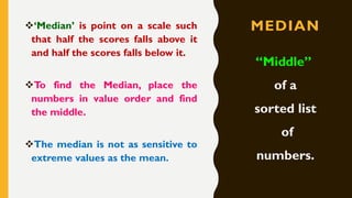MEDIAN❖‘Median’ is point on a scale such
that half the scores falls above it
and half the scores falls below it.
❖To find the Median, place the
numbers in value order and find
the middle.
❖The median is not as sensitive to
extreme values as the mean.
“Middle”
of a
sorted list
of
numbers.
 