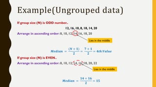 If group size (N) is ODD number..
12, 16, 10, 8, 18, 14, 20
Arrange in ascending order: 8, 10, 12, 14, 16, 18, 20
𝑴𝒆𝒅𝒊𝒂𝒏 =
(𝑵 + 𝟏)
𝟐
=
𝟕 + 𝟏
𝟐
= 𝟒𝒕𝒉 𝑽𝒂𝒍𝒖𝒆
If group size (N) is EVEN..
Arrange in ascending order: 8, 10, 12, 14, 16, 18, 20, 22
𝑴𝒆𝒅𝒊𝒂𝒏 =
𝟏𝟒 + 𝟏𝟔
𝟐
= 𝟏𝟓
Example(Ungrouped data)
Lies in the middle
Lies in the middle
 