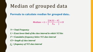 Formula to calculate median for grouped data..
𝑴𝒆𝒅𝒊𝒂𝒏 = 𝑳 +
𝑵/𝟐 − 𝑭
𝒇 𝒎
× 𝑪𝑰
N = Total Frequency
L = Exact lower limit of the class interval in which N/2 lies
F = Cumulative frequency below N/2 class interval
CI = length of class interval
fm = frequency of N/2 class interval
Median of grouped data
 