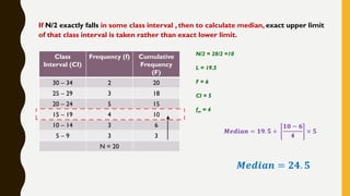 If N/2 exactly falls in some class interval , then to calculate median, exact upper limit
of that class interval is taken rather than exact lower limit.
Class
Interval (CI)
Frequency (f) Cumulative
Frequency
(F)
30 – 34 2 20
25 – 29 3 18
20 – 24 5 15
15 – 19 4 10
10 – 14 3 6
5 – 9 3 3
N = 20
N/2 = 20/2 =10
L = 19.5
F = 6
CI = 5
fm = 4
𝑴𝒆𝒅𝒊𝒂𝒏 = 𝟏𝟗. 𝟓 +
𝟏𝟎 − 𝟔
𝟒
× 𝟓
𝑴𝒆𝒅𝒊𝒂𝒏 = 𝟐𝟒. 𝟓
 