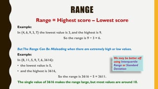 RANGE
Range = Highest score – Lowest score
Example:
In {4, 6, 9, 3, 7} the lowest value is 3, and the highest is 9.
So the range is 9 − 3 = 6.
ButThe Range Can Be Misleading when there are extremely high or low values.
Example:
In {8, 11, 5, 9, 7, 6, 3616}:
• the lowest value is 5,
• and the highest is 3616,
So the range is 3616 − 5 = 3611.
The single value of 3616 makes the range large, but most values are around 10.
We may be better off
using Interquartile
Range or Standard
Deviation
 