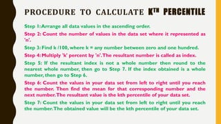 PROCEDURE TO CALCULATE KTH PERCENTILE
Step 1:Arrange all data values in the ascending order.
Step 2: Count the number of values in the data set where it represented as
'n'.
Step 3: Find k /100, where k = any number between zero and one hundred.
Step 4: Multiply 'k' percent by 'n'.The resultant number is called as index.
Step 5: If the resultant index is not a whole number then round to the
nearest whole number, then go to Step 7. If the index obtained is a whole
number, then go to Step 6.
Step 6: Count the values in your data set from left to right until you reach
the number. Then find the mean for that corresponding number and the
next number.The resultant value is the kth percentile of your data set.
Step 7: Count the values in your data set from left to right until you reach
the number.The obtained value will be the kth percentile of your data set.
 
