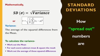 STANDARD
DEVIATIONS
Mathematically,
𝑺𝑫 (𝝈) = 𝑽𝒂𝒓𝒊𝒂𝒏𝒄𝒆
or
Variance:
The average of the squared differences from
the Mean.
To calculate the variance-
▪ Work out the Mean
▪ For each score: subtract mean & square the result
▪ Work out the average of those squared differences
How
“spread out”
numbers
are
 