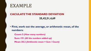 EXAMPLE
CACULATETHE STANDARD DEVIATION
25,42,51,4,69
• First, work out the average, or arithmetic mean, of the
numbers:
Count: 5 (How many numbers)
Sum: 191 (All the numbers added up)
Mean: 38.2 (Arithmetic mean = Sum / Count)
 