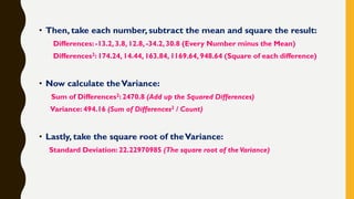 • Then, take each number, subtract the mean and square the result:
Differences: -13.2, 3.8, 12.8, -34.2, 30.8 (Every Number minus the Mean)
Differences2: 174.24, 14.44, 163.84, 1169.64, 948.64 (Square of each difference)
• Now calculate theVariance:
Sum of Differences2: 2470.8 (Add up the Squared Differences)
Variance: 494.16 (Sum of Differences2 / Count)
• Lastly, take the square root of theVariance:
Standard Deviation: 22.22970985 (The square root of the Variance)
 