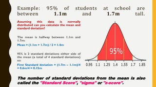 Example: 95% of students at school are
between 1.1m and 1.7m tall.
Assuming this data is normally
distributed can you calculate the mean and
standard deviation?
The mean is halfway between 1.1m and
1.7m:
Mean = (1.1m + 1.7m) / 2 = 1.4m
95% is 2 standard deviations either side of
the mean (a total of 4 standard deviations)
so:
First Standard deviation = (1.7m – 1.1m)/4
= 0.6m/4 = 0.15m
The number of standard deviations from the mean is also
called the "Standard Score", "sigma" or "z-score".
 