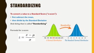 STANDARDIZING
To convert a value to a Standard Score ("z-score"):
• first subtract the mean,
• then divide by the Standard Deviation
And doing that is called “Standardizing”
Formula for z-score
 