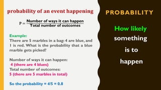 PROBABILITY
How likely
something
is to
happen
𝐩𝐫𝐨𝐛𝐚𝐛𝐢𝐥𝐢𝐭𝐲 𝐨𝐟 𝐚𝐧 𝐞𝐯𝐞𝐧𝐭 𝐡𝐚𝐩𝐩𝐞𝐧𝐢𝐧𝐠
P =
Number of ways it can happen
Total number of outcomes
Example:
There are 5 marbles in a bag: 4 are blue, and
1 is red. What is the probability that a blue
marble gets picked?
Number of ways it can happen:
4 (there are 4 blues)
Total number of outcomes:
5 (there are 5 marbles in total)
So the probability = 4/5 = 0.8
 