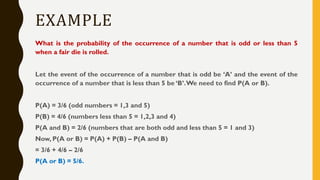 EXAMPLE
What is the probability of the occurrence of a number that is odd or less than 5
when a fair die is rolled.
Let the event of the occurrence of a number that is odd be ‘A’ and the event of the
occurrence of a number that is less than 5 be ‘B’.We need to find P(A or B).
P(A) = 3/6 (odd numbers = 1,3 and 5)
P(B) = 4/6 (numbers less than 5 = 1,2,3 and 4)
P(A and B) = 2/6 (numbers that are both odd and less than 5 = 1 and 3)
Now, P(A or B) = P(A) + P(B) – P(A and B)
= 3/6 + 4/6 – 2/6
P(A or B) = 5/6.
 