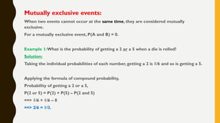 Mutually exclusive events:
When two events cannot occur at the same time, they are considered mutually
exclusive.
For a mutually exclusive event, P(A and B) = 0.
Example 1:What is the probability of getting a 2 or a 5 when a die is rolled?
Solution:
Taking the individual probabilities of each number, getting a 2 is 1/6 and so is getting a 5.
Applying the formula of compound probability,
Probability of getting a 2 or a 5,
P(2 or 5) = P(2) + P(5) – P(2 and 5)
==> 1/6 + 1/6 – 0
==> 2/6 = 1/3.
 
