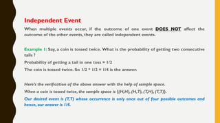 Independent Event
When multiple events occur, if the outcome of one event DOES NOT affect the
outcome of the other events, they are called independent events.
Example 1: Say, a coin is tossed twice. What is the probability of getting two consecutive
tails ?
Probability of getting a tail in one toss = 1/2
The coin is tossed twice. So 1/2 * 1/2 = 1/4 is the answer.
Here’s the verification of the above answer with the help of sample space.
When a coin is tossed twice, the sample space is {(H,H), (H,T), (T,H), (T,T)}.
Our desired event is (T,T) whose occurrence is only once out of four possible outcomes and
hence, our answer is 1/4.
 