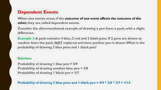 Dependent Events
When two events occur, if the outcome of one event affects the outcome of the
other, they are called dependent events.
Consider the aforementioned example of drawing a pen from a pack, with a slight
difference.
Example 1:A pack contains 4 blue, 2 red and 3 black pens. If 2 pens are drawn at
random from the pack, NOT replaced and then another pen is drawn.What is the
probability of drawing 2 blue pens and 1 black pen?
Solution:
Probability of drawing 1 blue pen = 4/9
Probability of drawing another blue pen = 3/8
Probability of drawing 1 black pen = 3/7
Probability of drawing 2 blue pens and 1 black pen = 4/9 * 3/8 * 3/7 = 1/14
 