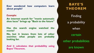 BAYE’S
THEOREM
Ever wondered how computers learn
about people?
Example:
An internet search for "movie automatic
shoe laces" brings up "Back to the future"
Has the search engine watched the
movie?
No, but it knows from lots of other
searches what people are probably
looking for.
And it calculates that probability using
Bayes'Theorem.
Finding
a probability
when
certain
other probabilities
are known
 