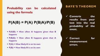 BAYE’S THEOREM
Probability can be calculated
using the formula
P(A|B) = P(A) P(B|A)/P(B)
▪ P(A|B) = How often A happens given that B
happens
▪ P(B|A) = How often B happens given that A
happens
▪ P(A) = How likely A is on its own
▪ P(B) = How likely B is on its own
✓ Converts the
results from your
test into the real
probability of the
event.
✓ Correct for
measurement
errors.
 