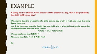 EXAMPLE
A family has two children. Given that one of the children is a boy, what is the probability
that both children are boys?
We assume that the probability of a child being a boy or girl is (1/2). We solve this using
Bayes’ theorem.
Let B be the event that the family has one child who is a boy & let A be the event that
both children are boys.We want to find
𝑷(𝑨|𝑩) = 𝑷(𝑨) 𝑷(𝑩|𝑨)/𝑷(𝑩)
We can easily see that P(B|A) = 1
Also note that P(A) = 1/4 & P (B) = 3/4
So,
𝑷 𝑨 𝑩 =
𝟏
𝟒
∗𝟏
𝟑/𝟒
= 1/3
 