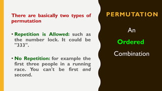 PERMUTATIONThere are basically two types of
permutation
• Repetition is Allowed: such as
the number lock. It could be
"333".
• No Repetition: for example the
first three people in a running
race. You can't be first and
second.
An
Ordered
Combination
 