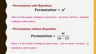 • Permutations with Repetition
𝐏𝐞𝐫𝐦𝐮𝐭𝐚𝐭𝐢𝐨𝐧 = 𝐧 𝐫
where n is the number of things to choose from, we choose r of them, repetition
is allowed, order matters.
• Permutations without Repetition
𝐏𝐞𝐫𝐦𝐮𝐭𝐚𝐭𝐢𝐨𝐧 =
𝐧!
𝐧 − 𝐫 !
where n is the number of things to choose from, and we choose r of them, no
repetitions, order matters.
 