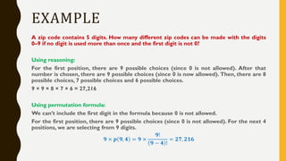 EXAMPLE
A zip code contains 5 digits. How many different zip codes can be made with the digits
0–9 if no digit is used more than once and the first digit is not 0?
Using reasoning:
For the first position, there are 9 possible choices (since 0 is not allowed). After that
number is chosen, there are 9 possible choices (since 0 is now allowed). Then, there are 8
possible choices, 7 possible choices and 6 possible choices.
9 × 9 × 8 × 7 × 6 = 27,216
Using permutation formula:
We can’t include the first digit in the formula because 0 is not allowed.
For the first position, there are 9 possible choices (since 0 is not allowed). For the next 4
positions, we are selecting from 9 digits.
𝟗 × 𝒑 𝟗, 𝟒 = 𝟗 ×
𝟗!
𝟗 − 𝟒 !
= 𝟐𝟕, 𝟐𝟏𝟔
 