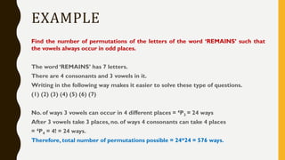 EXAMPLE
Find the number of permutations of the letters of the word ‘REMAINS’ such that
the vowels always occur in odd places.
The word ‘REMAINS’ has 7 letters.
There are 4 consonants and 3 vowels in it.
Writing in the following way makes it easier to solve these type of questions.
(1) (2) (3) (4) (5) (6) (7)
No. of ways 3 vowels can occur in 4 different places = 4P3 = 24 ways
After 3 vowels take 3 places, no. of ways 4 consonants can take 4 places
= 4P4 = 4! = 24 ways.
Therefore, total number of permutations possible = 24*24 = 576 ways.
 