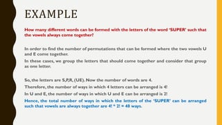 EXAMPLE
How many different words can be formed with the letters of the word ‘SUPER’ such that
the vowels always come together?
In order to find the number of permutations that can be formed where the two vowels U
and E come together.
In these cases, we group the letters that should come together and consider that group
as one letter.
So, the letters are S,P,R, (UE). Now the number of words are 4.
Therefore, the number of ways in which 4 letters can be arranged is 4!
In U and E, the number of ways in which U and E can be arranged is 2!
Hence, the total number of ways in which the letters of the ‘SUPER’ can be arranged
such that vowels are always together are 4! * 2! = 48 ways.
 