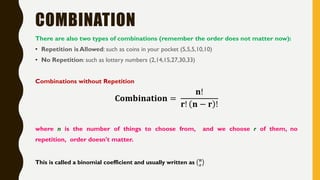 COMBINATION
There are also two types of combinations (remember the order does not matter now):
• Repetition is Allowed: such as coins in your pocket (5,5,5,10,10)
• No Repetition: such as lottery numbers (2,14,15,27,30,33)
Combinations without Repetition
𝐂𝐨𝐦𝐛𝐢𝐧𝐚𝐭𝐢𝐨𝐧 =
𝐧!
𝐫! 𝐧 − 𝐫 !
where n is the number of things to choose from, and we choose r of them, no
repetition, order doesn't matter.
This is called a binomial coefficient and usually written as 𝐧
𝐫
 
