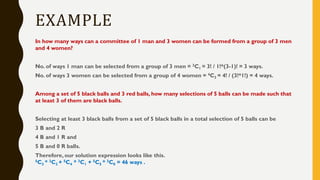 EXAMPLE
In how many ways can a committee of 1 man and 3 women can be formed from a group of 3 men
and 4 women?
No. of ways 1 man can be selected from a group of 3 men = 3C1 = 3! / 1!*(3-1)! = 3 ways.
No. of ways 3 women can be selected from a group of 4 women = 4C3 = 4! / (3!*1!) = 4 ways.
Among a set of 5 black balls and 3 red balls, how many selections of 5 balls can be made such that
at least 3 of them are black balls.
Selecting at least 3 black balls from a set of 5 black balls in a total selection of 5 balls can be
3 B and 2 R
4 B and 1 R and
5 B and 0 R balls.
Therefore, our solution expression looks like this.
5C3 * 3C2 + 5C4 * 3C1 + 5C5 * 3C0 = 46 ways .
 