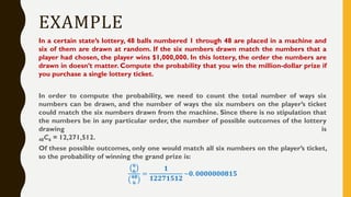 EXAMPLE
In a certain state’s lottery, 48 balls numbered 1 through 48 are placed in a machine and
six of them are drawn at random. If the six numbers drawn match the numbers that a
player had chosen, the player wins $1,000,000. In this lottery, the order the numbers are
drawn in doesn’t matter. Compute the probability that you win the million-dollar prize if
you purchase a single lottery ticket.
In order to compute the probability, we need to count the total number of ways six
numbers can be drawn, and the number of ways the six numbers on the player’s ticket
could match the six numbers drawn from the machine. Since there is no stipulation that
the numbers be in any particular order, the number of possible outcomes of the lottery
drawing is
48C6 = 12,271,512.
Of these possible outcomes, only one would match all six numbers on the player’s ticket,
so the probability of winning the grand prize is:
𝟔
𝟔
𝟒𝟖
𝟔
=
𝟏
𝟏𝟐𝟐𝟕𝟏𝟓𝟏𝟐
~𝟎. 𝟎𝟎𝟎𝟎𝟎𝟎𝟎𝟖𝟏𝟓
 