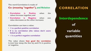 CORRELATION
The word Correlation is made of
Co- (meaning "together"), and Relation
• Correlation is Positive when the
values increase together, and
• Correlation is Negative when one
value decreases as the other increases
Correlation can have a value:
• 1 is a perfect positive correlation
• 0 is no correlation (the values don't seem
linked at all)
• -1 is a perfect negative correlation
The value shows how good the correlation
is (not how steep the line is), and if it is positive
or negative.
Interdependence
of
variable
quantities
 