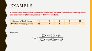 EXAMPLE
Calculate and analyze the correlation coefficient between the number of study hours
and the number of sleeping hours of different students.
Formula:
𝒓 𝒙𝒚 =
σ 𝒙 − ഥ𝒙 𝒚 − ഥ𝒚
σ 𝒙 − ഥ𝒙 𝟐 σ 𝒚 − ഥ𝒚 𝟐
Number of Study Hours 2 4 6 8 10
Number of Sleeping Hours 10 9 8 7 6
 