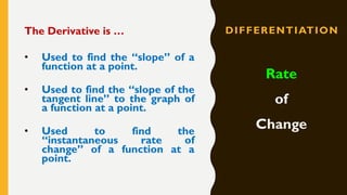 DIFFERENTIATIONThe Derivative is …
• Used to find the “slope” of a
function at a point.
• Used to find the “slope of the
tangent line” to the graph of
a function at a point.
• Used to find the
“instantaneous rate of
change” of a function at a
point.
Rate
of
Change
 