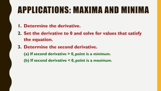 APPLICATIONS: MAXIMA AND MINIMA
1. Determine the derivative.
2. Set the derivative to 0 and solve for values that satisfy
the equation.
3. Determine the second derivative.
(a) If second derivative > 0, point is a minimum.
(b) If second derivative < 0, point is a maximum.
 