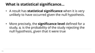 What is statistical significance…
• A result has statistical significance when it is very
unlikely to have occurred given the null hypothesis.
• More precisely, the significance level defined for a
study, α, is the probability of the study rejecting the
null hypothesis, given that it were true
19
 