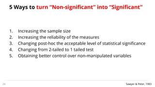 5 Ways to turn “Non-significant” into “Significant”
1. Increasing the sample size
2. Increasing the reliability of the measures
3. Changing post-hoc the acceptable level of statistical significance
4. Changing from 2-tailed to 1 tailed test
5. Obtaining better control over non-manipulated variables
28 Sawyer & Peter, 1983
 